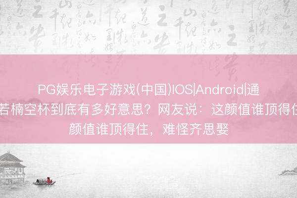 PG娱乐电子游戏(中国)IOS|Android|通用APP下载 章若楠空杯到底有多好意思?网友说:这颜值谁顶得住,难怪齐思娶