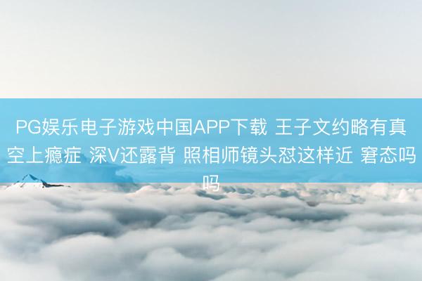 PG娱乐电子游戏中国APP下载 王子文约略有真空上瘾症 深V还露背 照相师镜头怼这样近 窘态吗