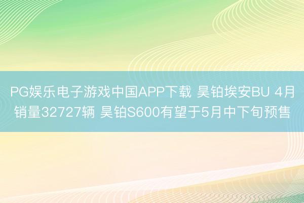 PG娱乐电子游戏中国APP下载 昊铂埃安BU 4月销量32727辆 昊铂S600有望于5月中下旬预售