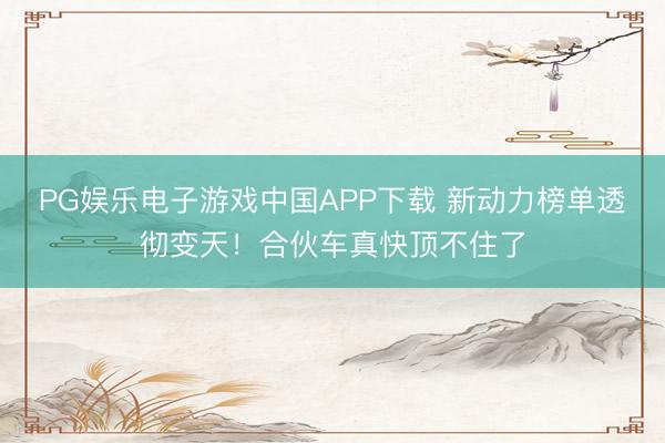 PG娱乐电子游戏中国APP下载 新动力榜单透彻变天！合伙车真快顶不住了