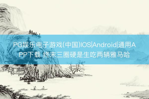PG娱乐电子游戏(中国)IOS|Android|通用APP下载 终末三圈硬是生吃两辆雅马哈