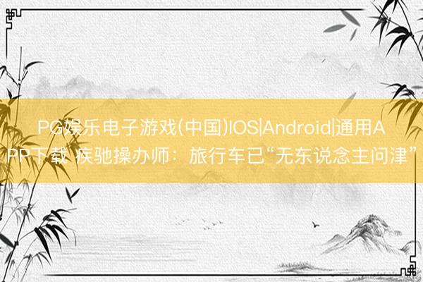 PG娱乐电子游戏(中国)IOS|Android|通用APP下载 疾驰操办师：旅行车已“无东说念主问津”