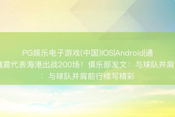 PG娱乐电子游戏(中国)IOS|Android|通用APP下载 魏震代表海港出战200场！俱乐部发文：与球队并肩前行续写精彩