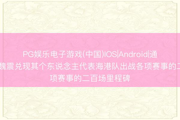 PG娱乐电子游戏(中国)IOS|Android|通用APP下载 魏震兑现其个东说念主代表海港队出战各项赛事的二百场里程碑