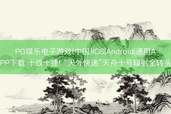 PG娱乐电子游戏(中国)IOS|Android|通用APP下载 十战十捷! “天外快递”天舟十号辐射全转头