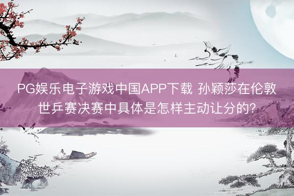 PG娱乐电子游戏中国APP下载 孙颖莎在伦敦世乒赛决赛中具体是怎样主动让分的？