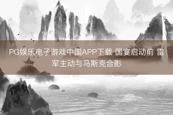PG娱乐电子游戏中国APP下载 国宴启动前 雷军主动与马斯克合影