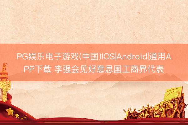 PG娱乐电子游戏(中国)IOS|Android|通用APP下载 李强会见好意思国工商界代表