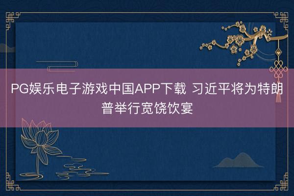 PG娱乐电子游戏中国APP下载 习近平将为特朗普举行宽饶饮宴