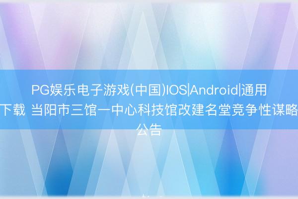 PG娱乐电子游戏(中国)IOS|Android|通用APP下载 当阳市三馆一中心科技馆改建名堂竞争性谋略公告