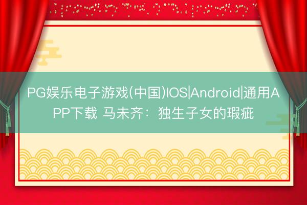 PG娱乐电子游戏(中国)IOS|Android|通用APP下载 马未齐:独生子女的瑕疵