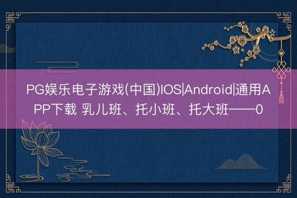 PG娱乐电子游戏(中国)IOS|Android|通用APP下载 乳儿班、托小班、托大班——0