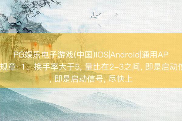 PG娱乐电子游戏(中国)IOS|Android|通用APP下载 四大规章: 1、换手率大于5， 量比在2-3之间， 即是启动信号， 尽快上