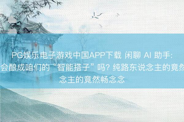 PG娱乐电子游戏中国APP下载 闲聊 AI 助手: 过去它会酿成咱们的 “智能搭子” 吗? 纯路东说念主的竟然畅念念