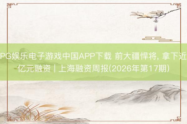 PG娱乐电子游戏中国APP下载 前大疆悍将, 拿下近亿元融资 | 上海融资周报(2026年第17期)