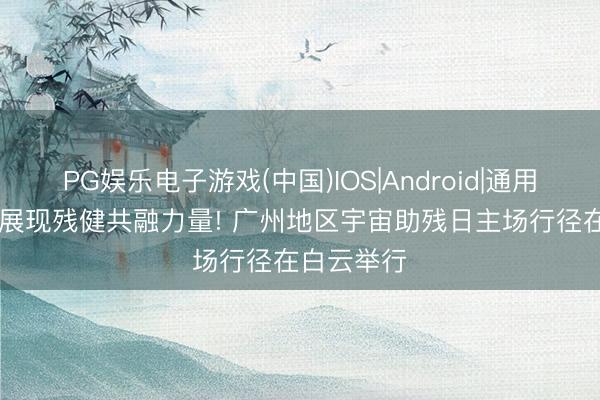 PG娱乐电子游戏(中国)IOS|Android|通用APP下载 展现残健共融力量! 广州地区宇宙助残日主场行径在白云举行