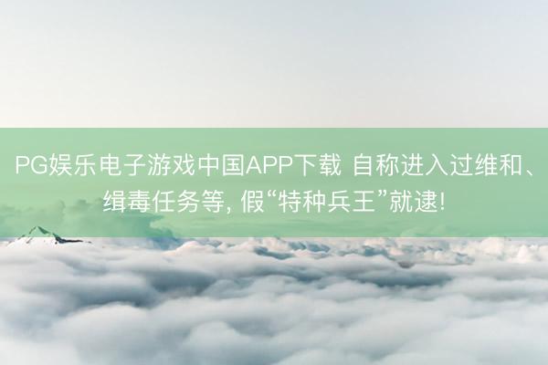 PG娱乐电子游戏中国APP下载 自称进入过维和、缉毒任务等， 假“特种兵王”就逮!