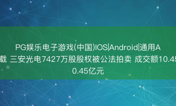 PG娱乐电子游戏(中国)IOS|Android|通用APP下载 三安光电7427万股股权被公法拍卖 成交额10.45亿元