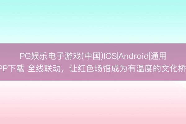 PG娱乐电子游戏(中国)IOS|Android|通用APP下载 全线联动,让红色场馆成为有温度的文化桥梁