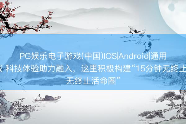 PG娱乐电子游戏(中国)IOS|Android|通用APP下载 科技体验助力融入，这里积极构建“15分钟无终止活命圈”