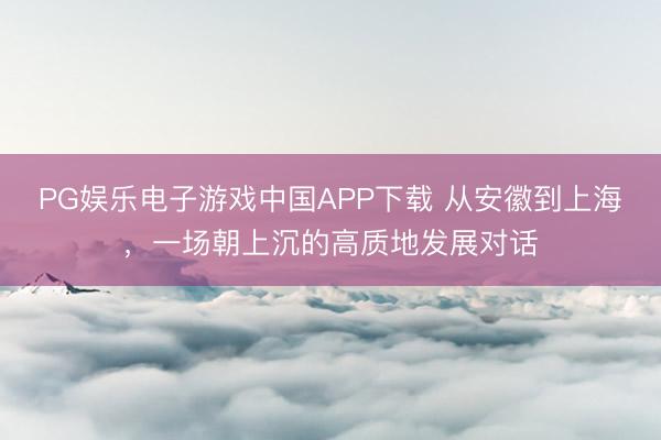 PG娱乐电子游戏中国APP下载 从安徽到上海,一场朝上沉的高质地发展对话
