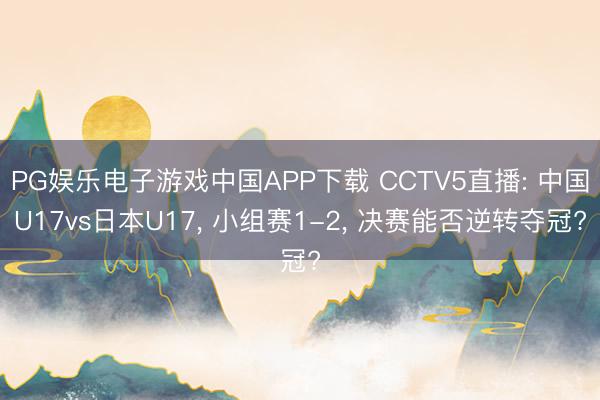 PG娱乐电子游戏中国APP下载 CCTV5直播: 中国U17vs日本U17， 小组赛1-2， 决赛能否逆转夺冠?