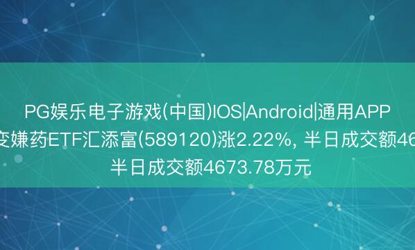 PG娱乐电子游戏(中国)IOS|Android|通用APP下载 科创变嫌药ETF汇添富(589120)涨2.22%， 半日成交额4673.78万元