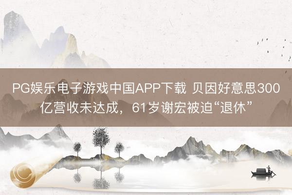 PG娱乐电子游戏中国APP下载 贝因好意思300亿营收未达成，61岁谢宏被迫“退休”