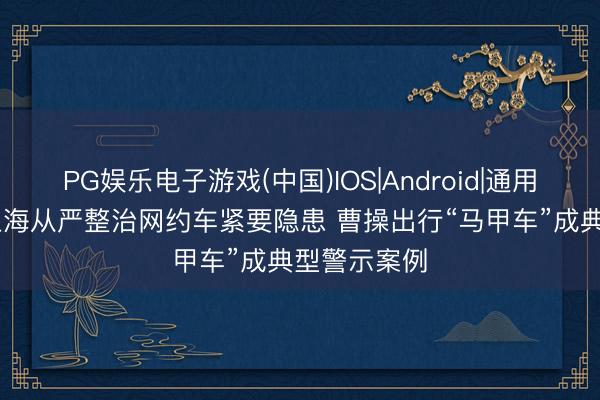 PG娱乐电子游戏(中国)IOS|Android|通用APP下载 上海从严整治网约车紧要隐患 曹操出行“马甲车”成典型警示案例