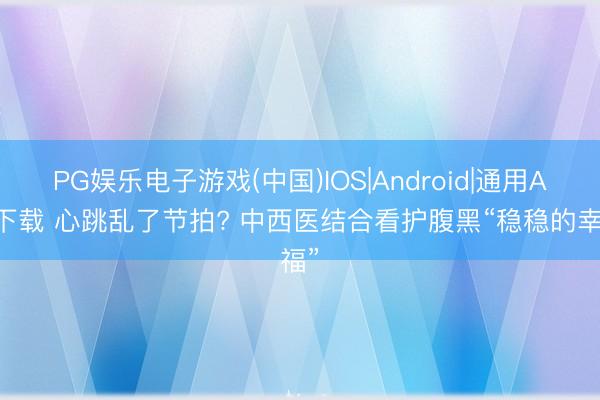PG娱乐电子游戏(中国)IOS|Android|通用APP下载 心跳乱了节拍? 中西医结合看护腹黑“稳稳的幸福”
