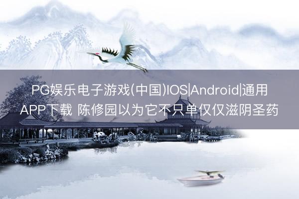 PG娱乐电子游戏(中国)IOS|Android|通用APP下载 陈修园以为它不只单仅仅滋阴圣药
