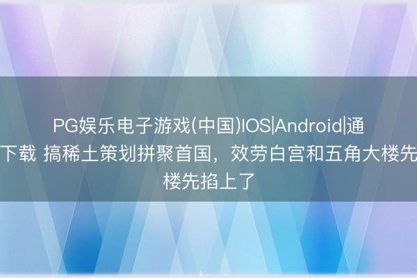PG娱乐电子游戏(中国)IOS|Android|通用APP下载 搞稀土策划拼聚首国，效劳白宫和五角大楼先掐上了