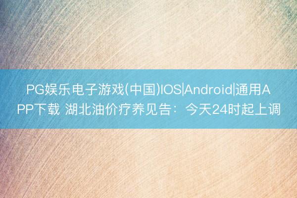 PG娱乐电子游戏(中国)IOS|Android|通用APP下载 湖北油价疗养见告：今天24时起上调