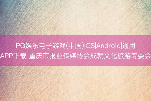PG娱乐电子游戏(中国)IOS|Android|通用APP下载 重庆市报业传媒协会成就文化旅游专委会