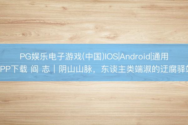 PG娱乐电子游戏(中国)IOS|Android|通用APP下载 阎 志｜阴山山脉，东谈主类端淑的迂腐驿站