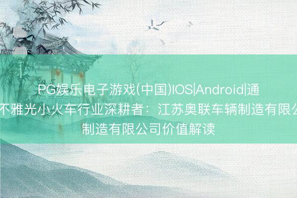 PG娱乐电子游戏(中国)IOS|Android|通用APP下载 不雅光小火车行业深耕者：江苏奥联车辆制造有限公司价值解读