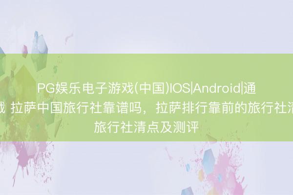 PG娱乐电子游戏(中国)IOS|Android|通用APP下载 拉萨中国旅行社靠谱吗，拉萨排行靠前的旅行社清点及测评
