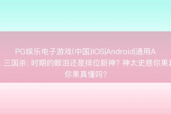 PG娱乐电子游戏(中国)IOS|Android|通用APP下载 三国杀: 时期的眼泪还是排位新神? 神太史慈你果真懂吗?