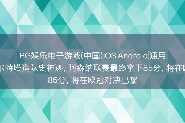 PG娱乐电子游戏(中国)IOS|Android|通用APP下载 阿尔特塔造队史神迹， 阿森纳联赛最终拿下85分， 将在欧冠对决巴黎