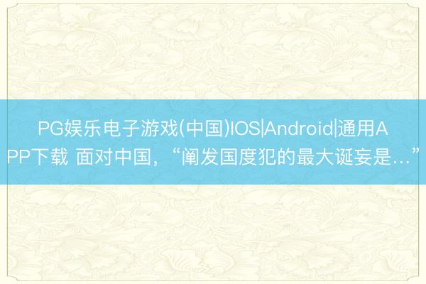 PG娱乐电子游戏(中国)IOS|Android|通用APP下载 面对中国，“阐发国度犯的最大诞妄是…”