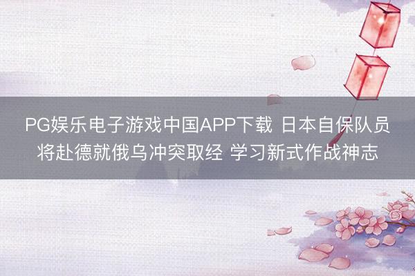 PG娱乐电子游戏中国APP下载 日本自保队员将赴德就俄乌冲突取经 学习新式作战神志