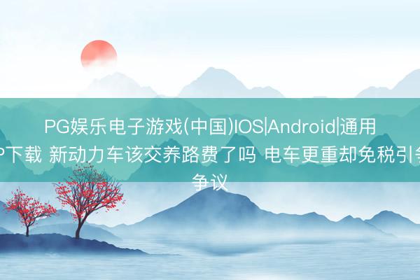 PG娱乐电子游戏(中国)IOS|Android|通用APP下载 新动力车该交养路费了吗 电车更重却免税引争议