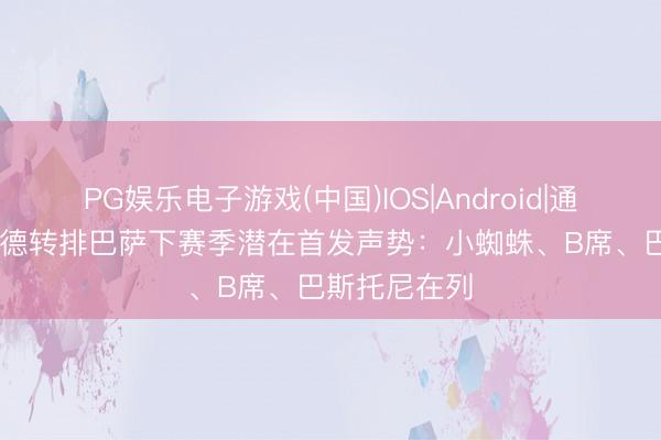 PG娱乐电子游戏(中国)IOS|Android|通用APP下载 德转排巴萨下赛季潜在首发声势：小蜘蛛、B席、巴斯托尼在列