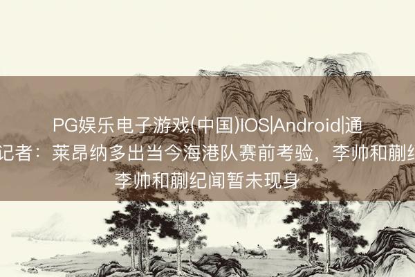 PG娱乐电子游戏(中国)IOS|Android|通用APP下载 记者：莱昂纳多出当今海港队赛前考验，李帅和蒯纪闻暂未现身