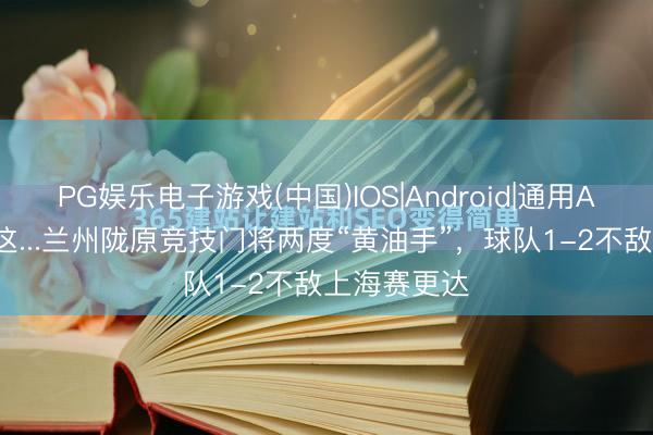 PG娱乐电子游戏(中国)IOS|Android|通用APP下载 啊这...兰州陇原竞技门将两度“黄油手”，球队1-2不敌上海赛更达
