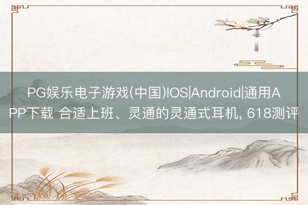 PG娱乐电子游戏(中国)IOS|Android|通用APP下载 合适上班、灵通的灵通式耳机， 618测评