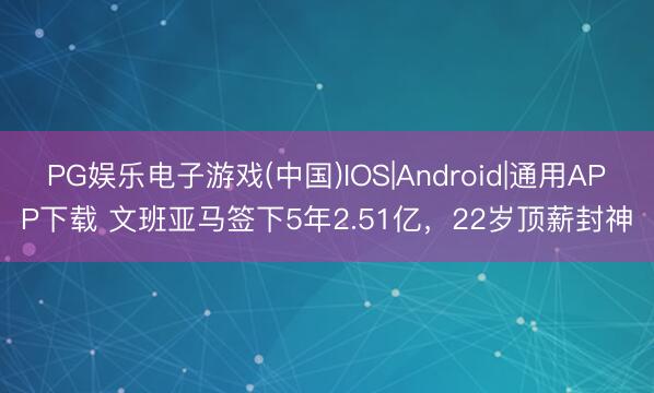 PG娱乐电子游戏(中国)IOS|Android|通用APP下载 文班亚马签下5年2.51亿，22岁顶薪封神