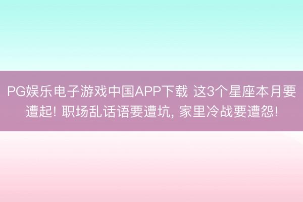 PG娱乐电子游戏中国APP下载 这3个星座本月要遭起! 职场乱话语要遭坑， 家里冷战要遭怨!