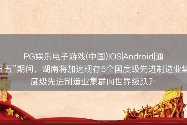 PG娱乐电子游戏(中国)IOS|Android|通用APP下载 “十五五”期间，湖南将加速现存5个国度级先进制造业集群向世界级跃升