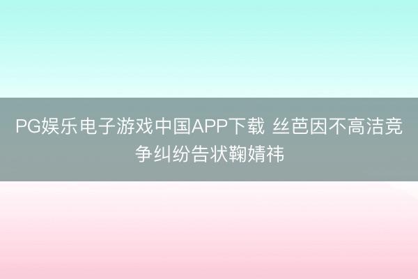 PG娱乐电子游戏中国APP下载 丝芭因不高洁竞争纠纷告状鞠婧祎